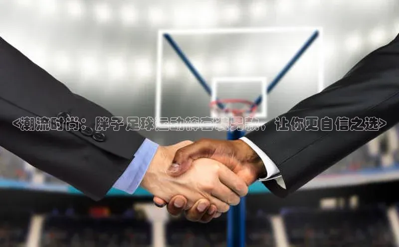 333体育手机版极氪智能科技<潮流时尚：胖子足球运动裤套装男款，让你更自信之选>