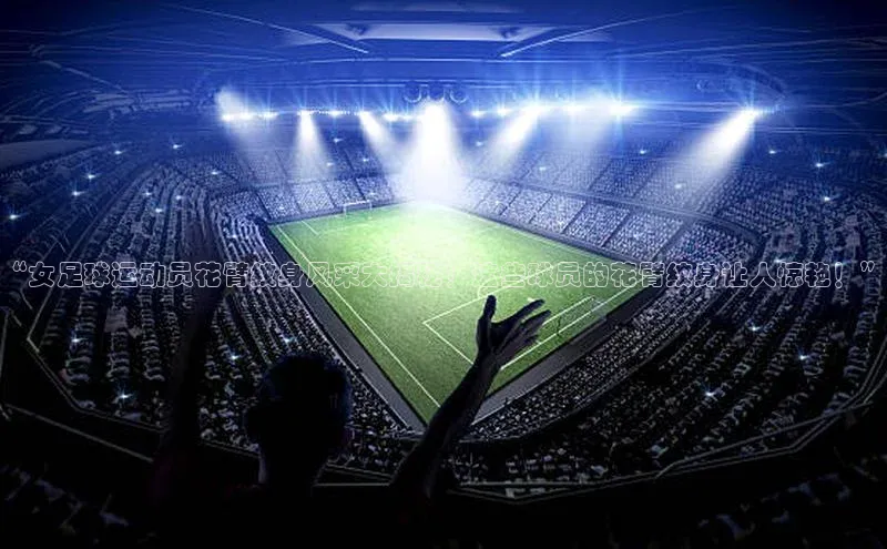 333体育平台app台登录百度游戏“女足球运动员花臂纹身风采大揭秘！这些球员的花臂纹身让人惊艳！”