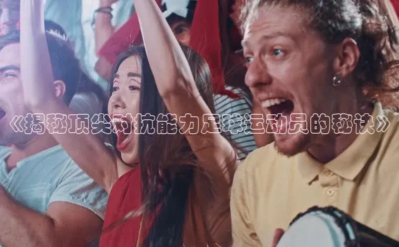 3377体育官方网站滴滴出行《揭秘顶尖对抗能力足球运动员的秘诀》