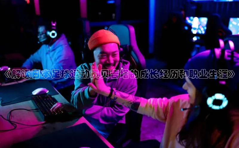 333体育平台官网百度手机助手《解读日本足球运动员贝吉塔的成长经历和职业生涯》