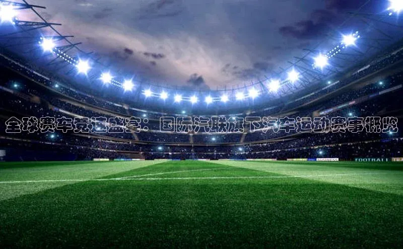 全球赛车竞速盛宴：国际汽联旗下汽车运动赛事概览