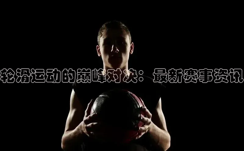 轮滑运动的巅峰对决：最新赛事资讯